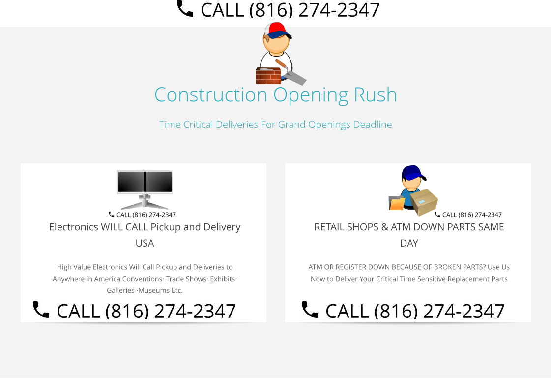 Construction Opening Rush Time Critical Deliveries For Grand Openings Deadline  Electronics WILL CALL Pickup and Delivery USA High Value Electronics Will Call Pickup and Deliveries to Anywhere in America Conventions· Trade Shows· Exhibits· Galleries ·Museums Etc.   RETAIL SHOPS & ATM DOWN PARTS SAME DAY ATM OR REGISTER DOWN BECAUSE OF BROKEN PARTS? Use Us Now to Deliver Your Critical Time Sensitive Replacement Parts Select Right Left Menu Exit Auto Power